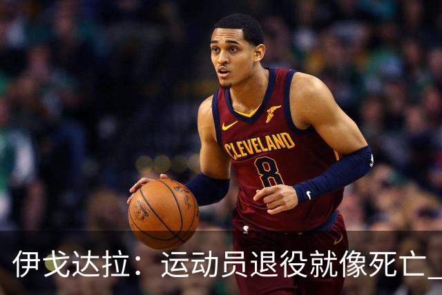 伊戈达拉：运动员退役就像死亡 迷茫挣扎时会看自己集锦重塑信念